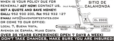 [When is your policy due for renewal? Act now! Contact us, GET A QUOTE AND SAVE MONEY, Call 952930200 or fax 952932127, or e-mail us at info@davenportestates.com, or come to our office - Local 7, Buena Vista, Avenida de Espaa, Calahonda, Mijas Costa (Street situation attached). We have over 35 years experience. We are open 7 days per week. Dont take chances, make sure you are INSURED!]